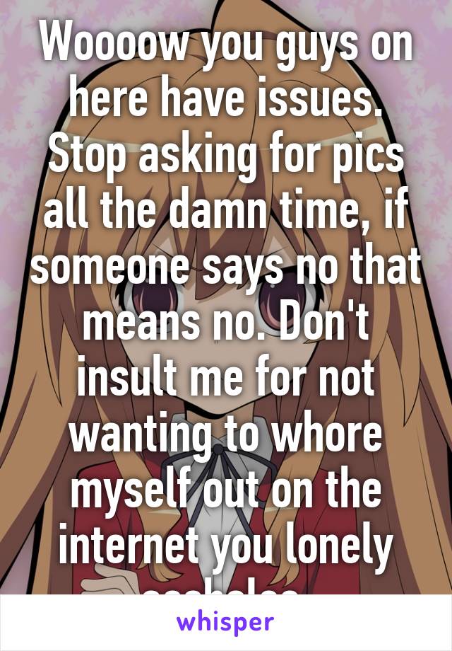 Woooow you guys on here have issues. Stop asking for pics all the damn time, if someone says no that means no. Don't insult me for not wanting to whore myself out on the internet you lonely assholes 