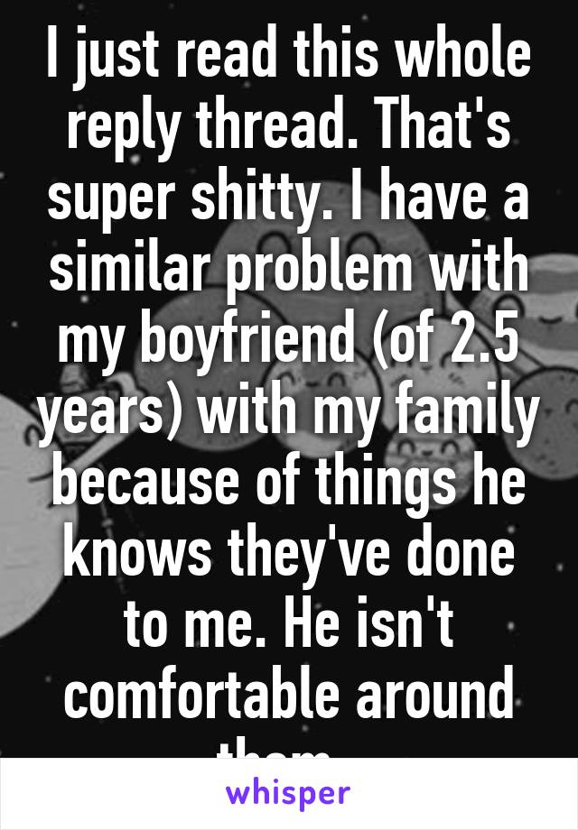 I just read this whole reply thread. That's super shitty. I have a similar problem with my boyfriend (of 2.5 years) with my family because of things he knows they've done to me. He isn't comfortable around them. 