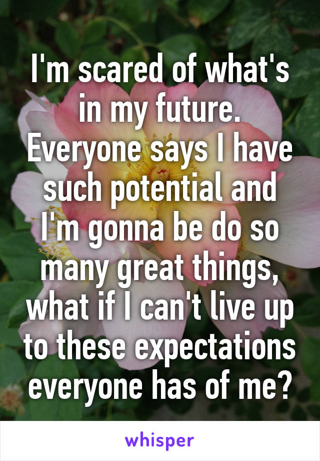 I'm scared of what's in my future. Everyone says I have such potential and I'm gonna be do so many great things, what if I can't live up to these expectations everyone has of me?