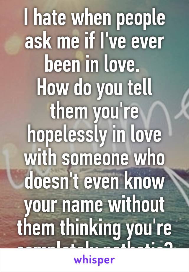 I hate when people ask me if I've ever been in love. 
How do you tell them you're hopelessly in love with someone who doesn't even know your name without them thinking you're completely pathetic?