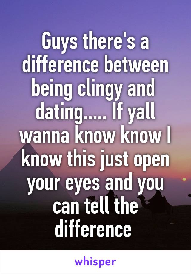 Guys there's a difference between being clingy and  dating..... If yall wanna know know I know this just open your eyes and you can tell the difference 