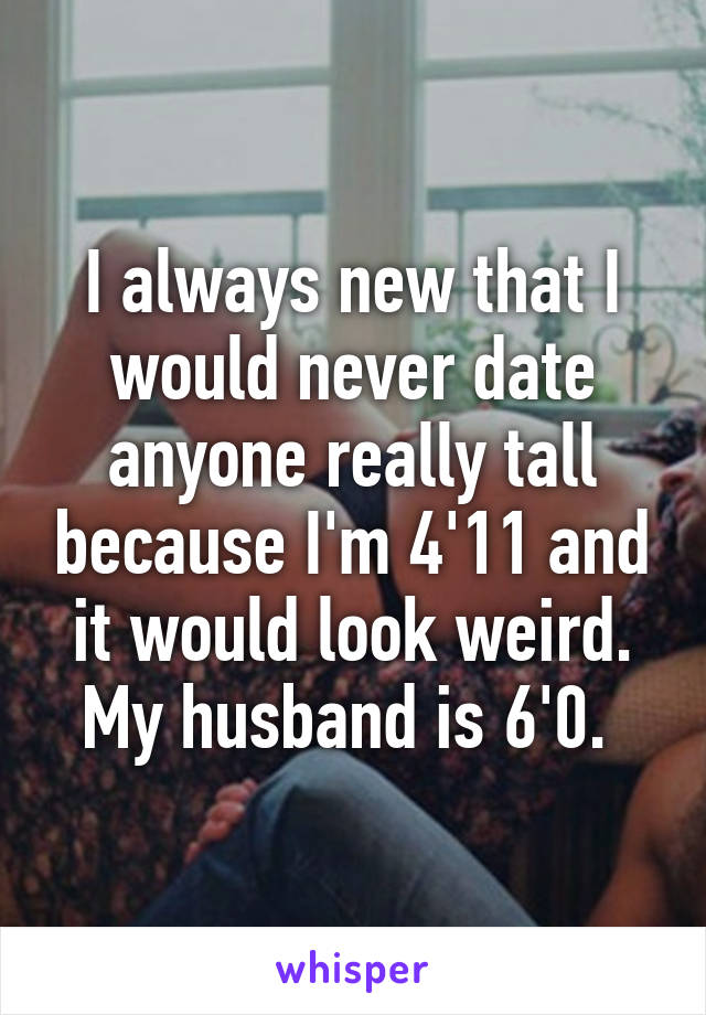 I always new that I would never date anyone really tall because I'm 4'11 and it would look weird. My husband is 6'0. 