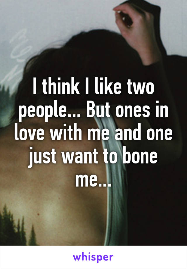 I think I like two people... But ones in love with me and one just want to bone me...