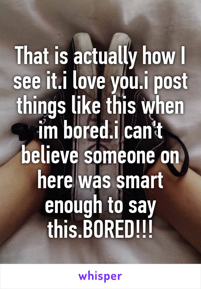 That is actually how I see it.i love you.i post things like this when im bored.i can't believe someone on here was smart enough to say this.BORED!!!