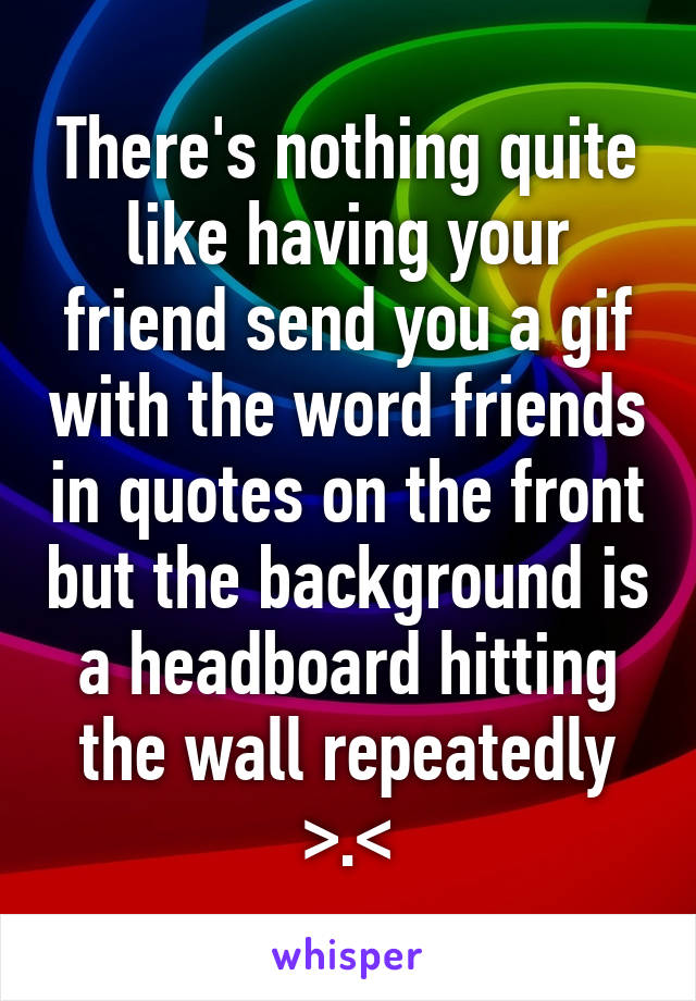 There's nothing quite like having your friend send you a gif with the word friends in quotes on the front but the background is a headboard hitting the wall repeatedly >.<