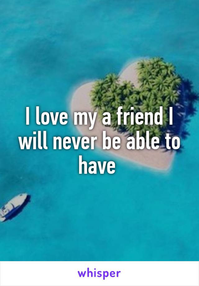 I love my a friend I will never be able to have 