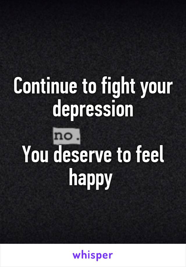 Continue to fight your depression

You deserve to feel happy 