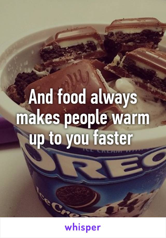 And food always makes people warm up to you faster 