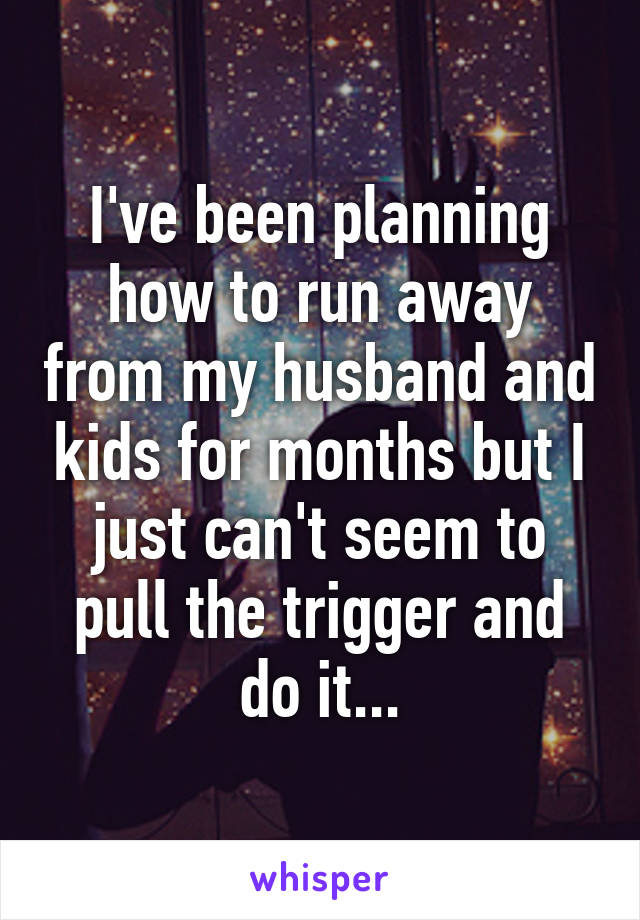 I've been planning how to run away from my husband and kids for months but I just can't seem to pull the trigger and do it...