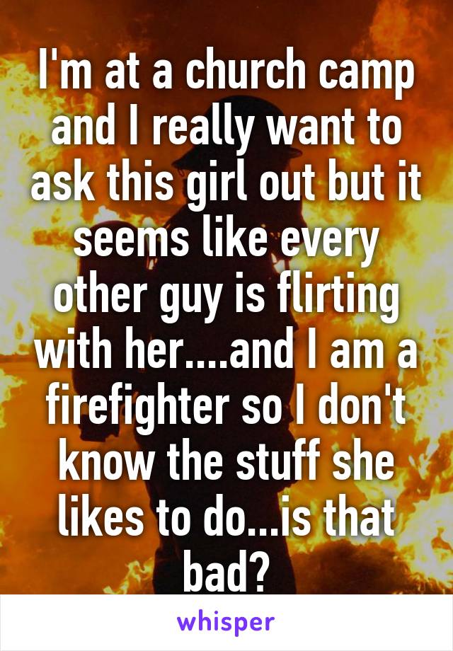 I'm at a church camp and I really want to ask this girl out but it seems like every other guy is flirting with her....and I am a firefighter so I don't know the stuff she likes to do...is that bad?