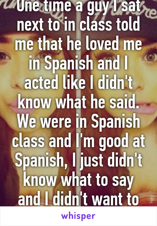 One time a guy I sat next to in class told me that he loved me in Spanish and I acted like I didn't know what he said. We were in Spanish class and I'm good at Spanish, I just didn't know what to say and I didn't want to hurt his feelings.