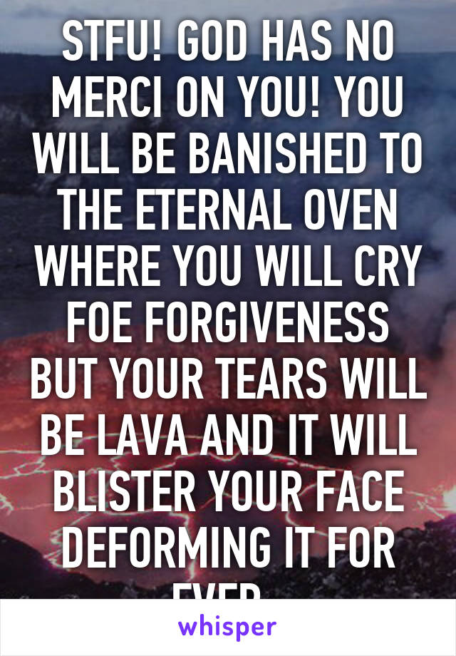 STFU! GOD HAS NO MERCI ON YOU! YOU WILL BE BANISHED TO THE ETERNAL OVEN WHERE YOU WILL CRY FOE FORGIVENESS BUT YOUR TEARS WILL BE LAVA AND IT WILL BLISTER YOUR FACE DEFORMING IT FOR EVER. 