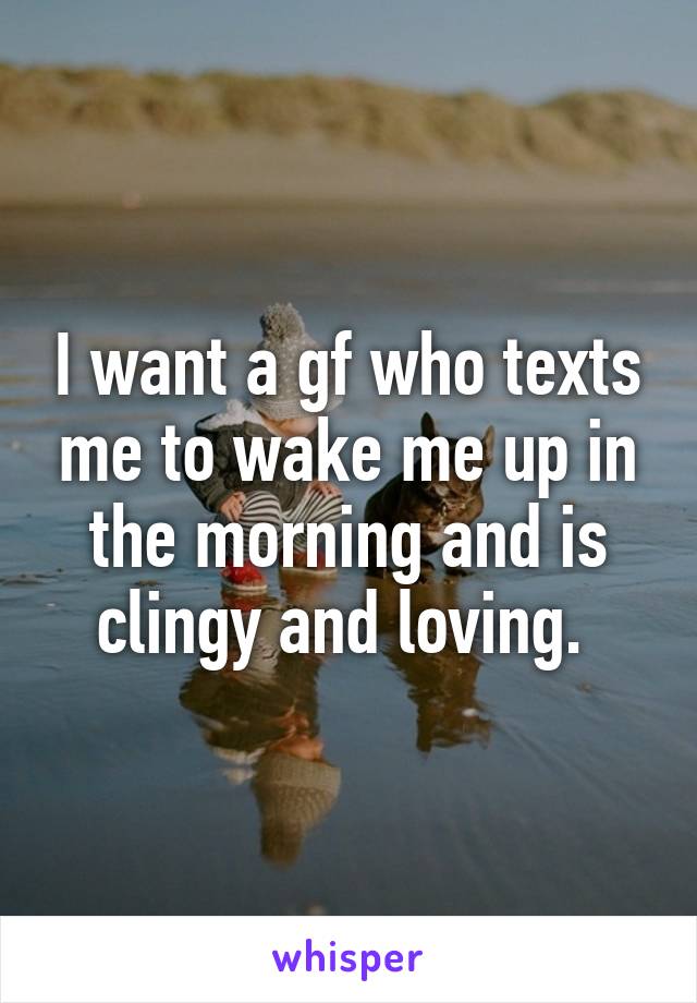 I want a gf who texts me to wake me up in the morning and is clingy and loving. 
