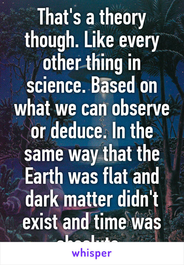 That's a theory though. Like every other thing in science. Based on what we can observe or deduce. In the same way that the Earth was flat and dark matter didn't exist and time was absolute. 