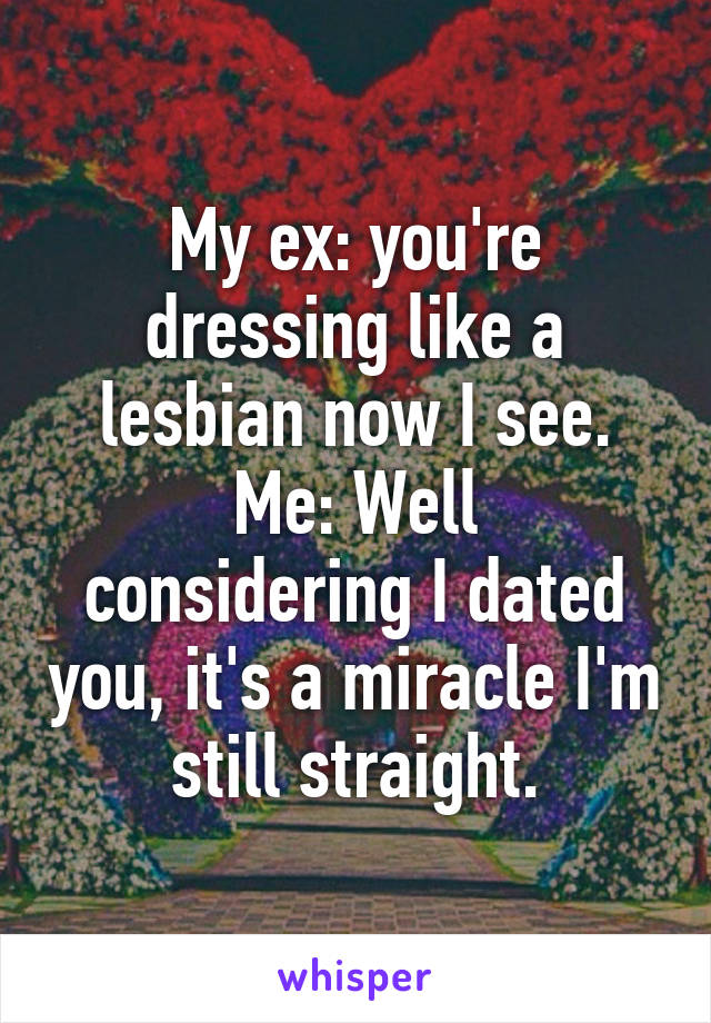 My ex: you're dressing like a lesbian now I see.
Me: Well considering I dated you, it's a miracle I'm still straight.
