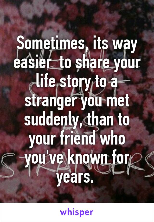 Sometimes, its way easier  to share your life story to a stranger you met suddenly, than to your friend who you've known for years. 
