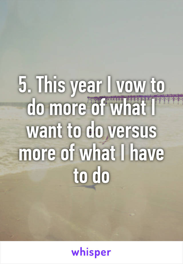 5. This year I vow to do more of what I want to do versus more of what I have to do
