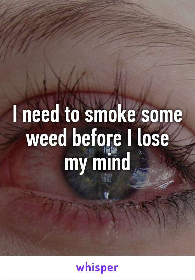 I need to smoke some weed before I lose my mind