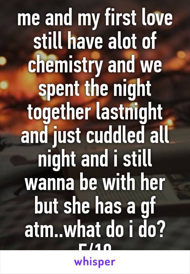 me and my first love still have alot of chemistry and we spent the night together lastnight and just cuddled all night and i still wanna be with her but she has a gf atm..what do i do? F/18