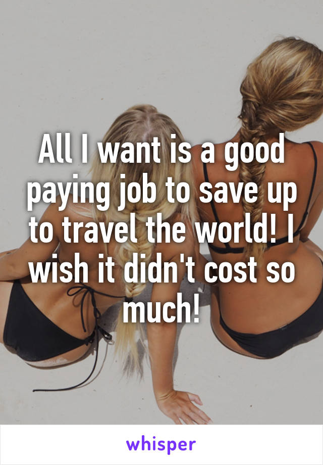 All I want is a good paying job to save up to travel the world! I wish it didn't cost so much!