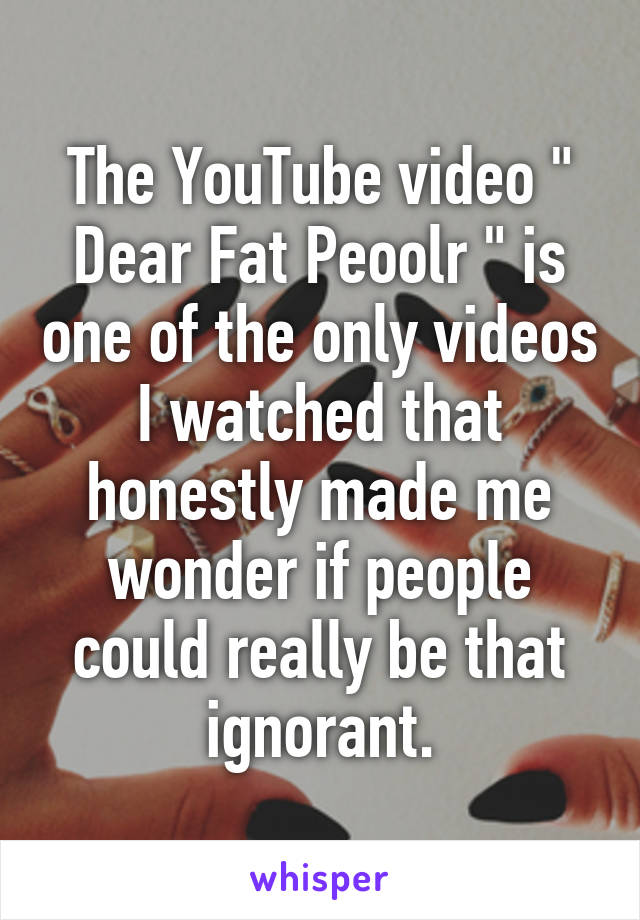 The YouTube video " Dear Fat Peoolr " is one of the only videos I watched that honestly made me wonder if people could really be that ignorant.