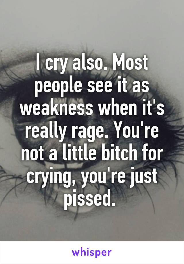 I cry also. Most people see it as weakness when it's really rage. You're not a little bitch for crying, you're just pissed. 