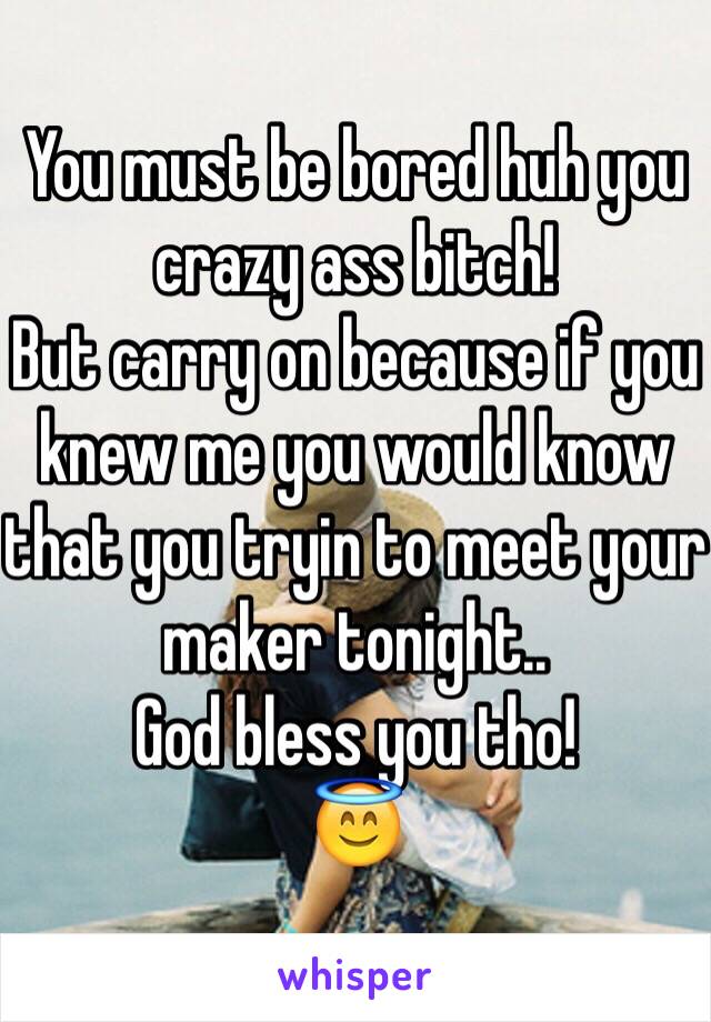 You must be bored huh you crazy ass bitch! 
But carry on because if you knew me you would know that you tryin to meet your maker tonight..
God bless you tho!
😇