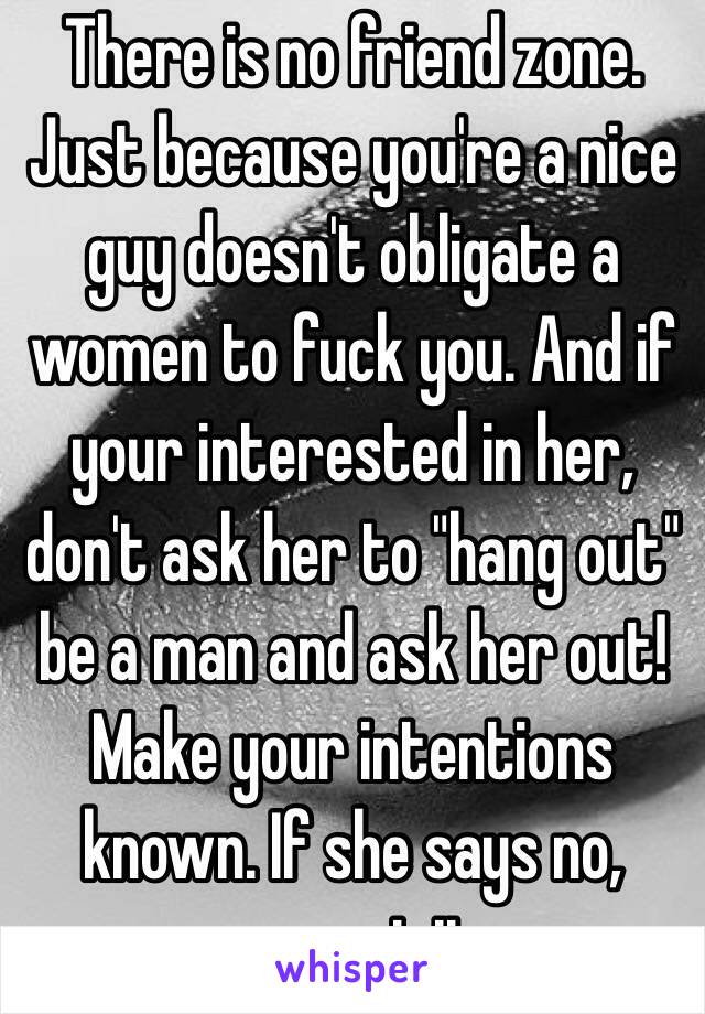 There is no friend zone. Just because you're a nice guy doesn't obligate a women to fuck you. And if your interested in her, don't ask her to "hang out" be a man and ask her out! Make your intentions known. If she says no, respect it. 