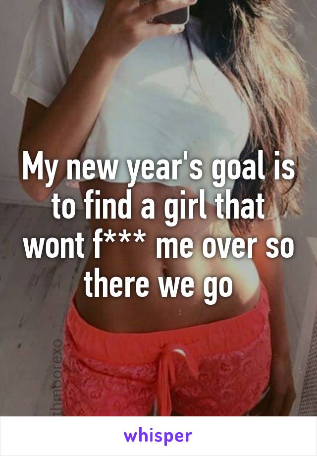 My new year's goal is to find a girl that wont f*** me over so there we go