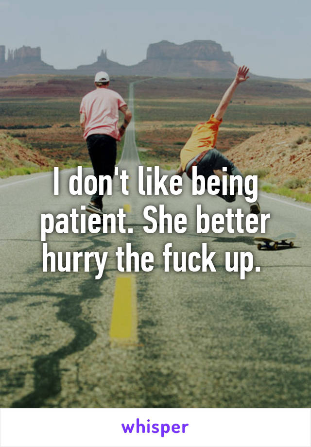 I don't like being patient. She better hurry the fuck up. 