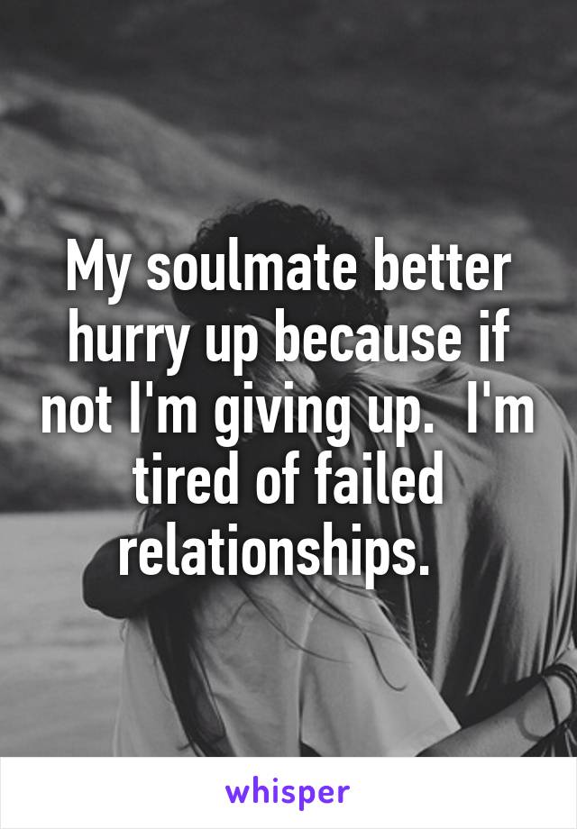 My soulmate better hurry up because if not I'm giving up.  I'm tired of failed relationships.  