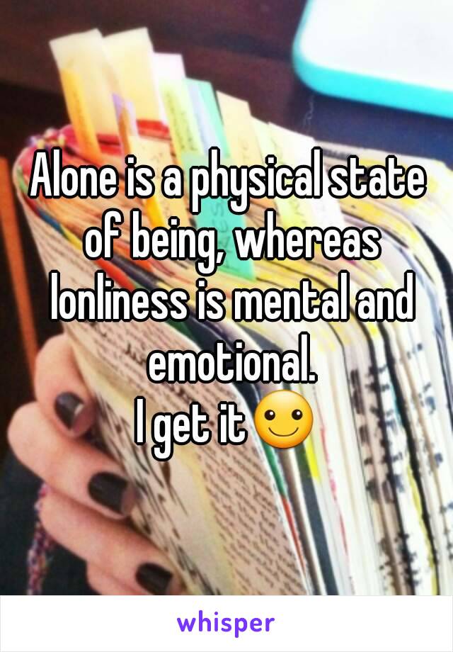 Alone is a physical state of being, whereas lonliness is mental and emotional.
I get it☺