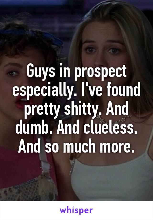 Guys in prospect especially. I've found pretty shitty. And dumb. And clueless. And so much more.