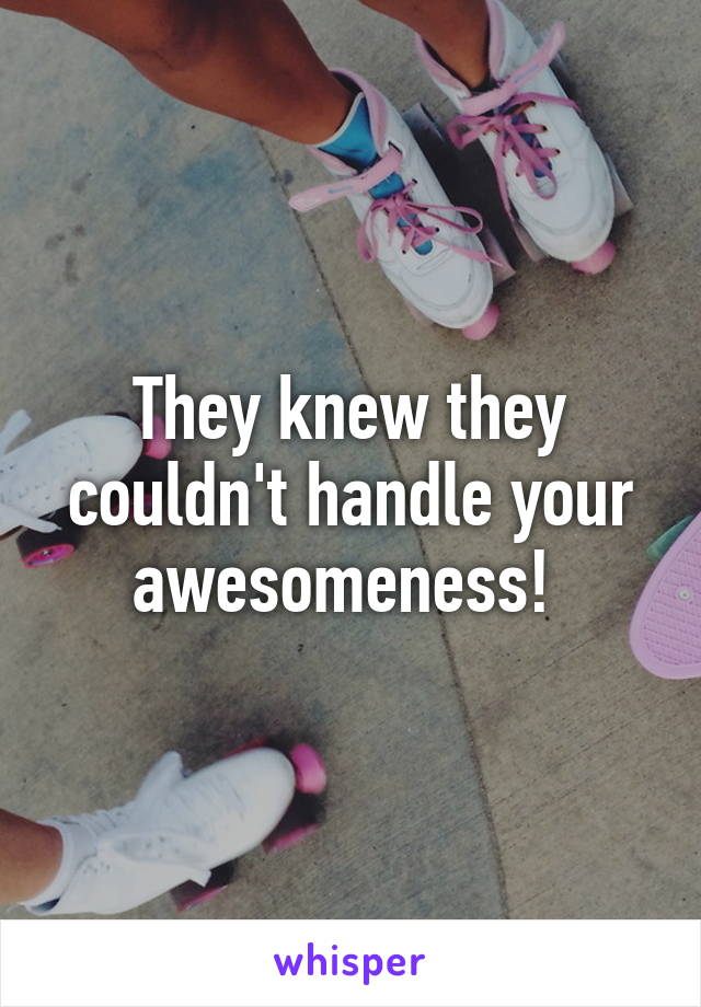 They knew they couldn't handle your awesomeness! 