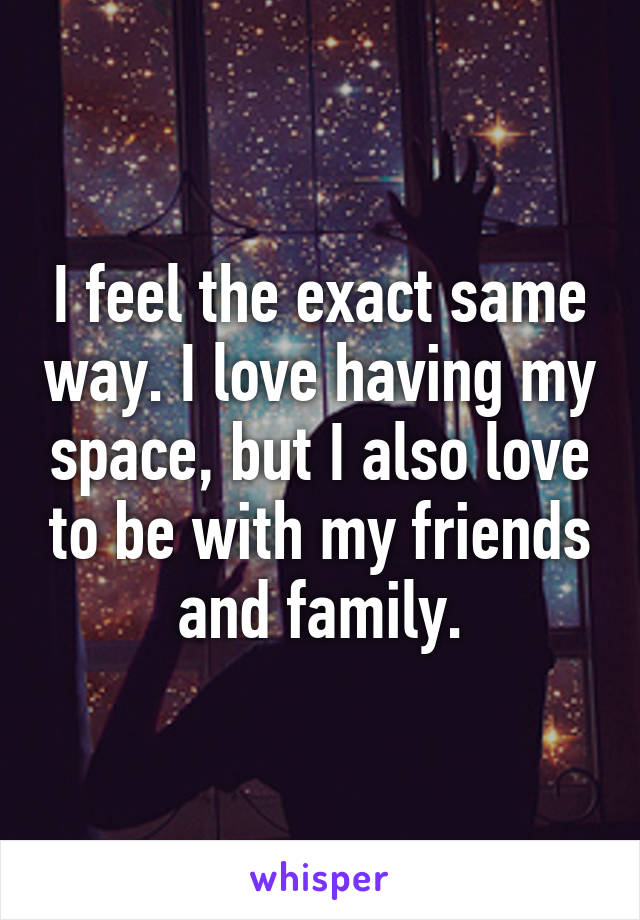 I feel the exact same way. I love having my space, but I also love to be with my friends and family.