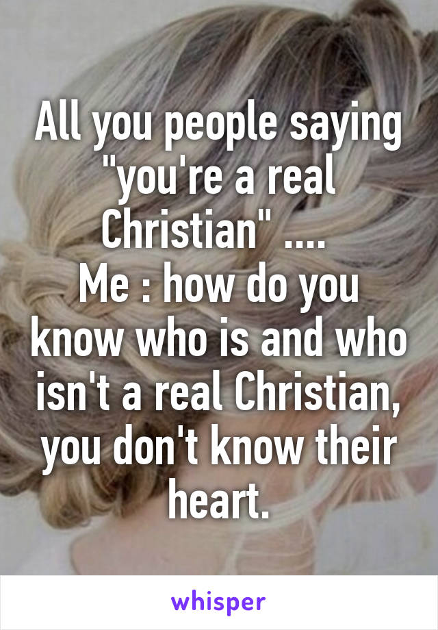 All you people saying "you're a real Christian" .... 
Me : how do you know who is and who isn't a real Christian, you don't know their heart.