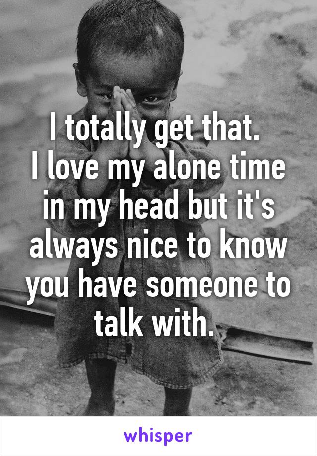 I totally get that. 
I love my alone time in my head but it's always nice to know you have someone to talk with. 