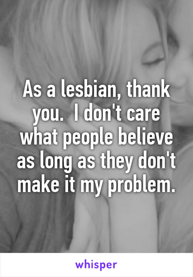 As a lesbian, thank you.  I don't care what people believe as long as they don't make it my problem.