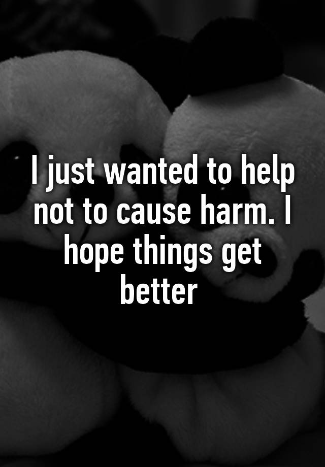 i-just-wanted-to-help-not-to-cause-harm-i-hope-things-get-better