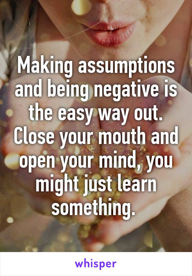 Making assumptions and being negative is the easy way out. Close your mouth and open your mind, you might just learn something. 