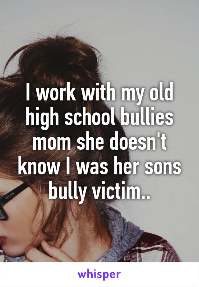 I work with my old high school bullies mom she doesn't know I was her sons bully victim..