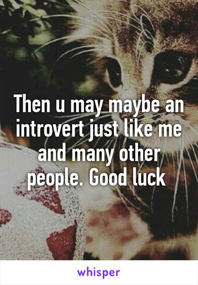 Then u may maybe an introvert just like me and many other people. Good luck 