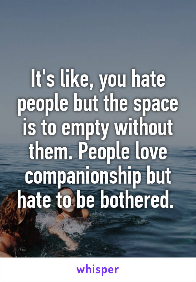 It's like, you hate people but the space is to empty without them. People love companionship but hate to be bothered. 