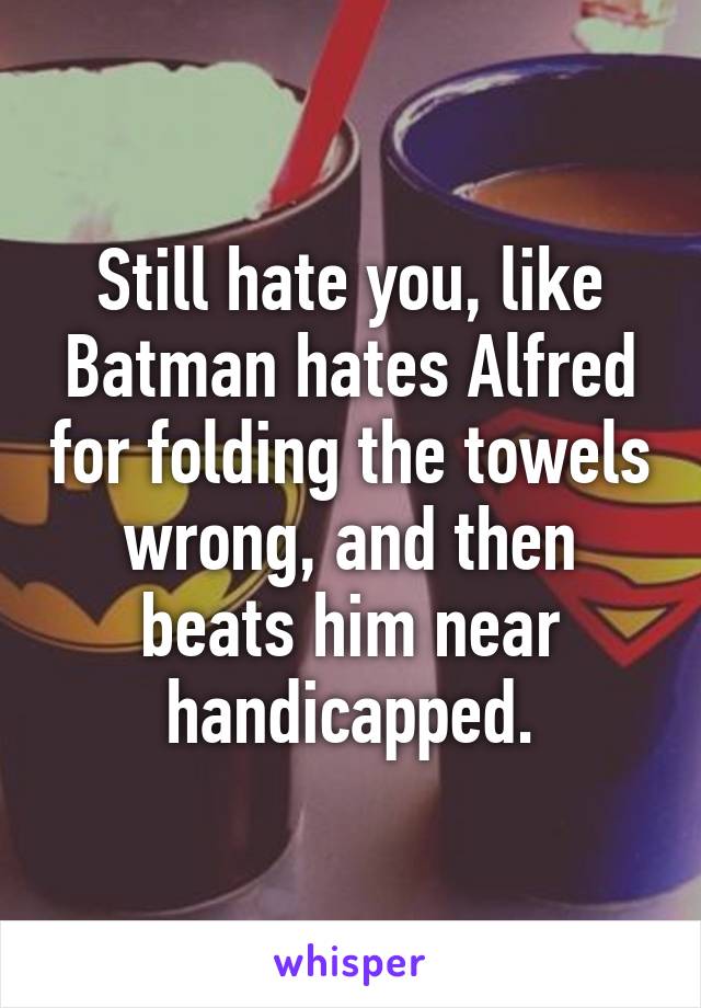 Still hate you, like Batman hates Alfred for folding the towels wrong, and then beats him near handicapped.