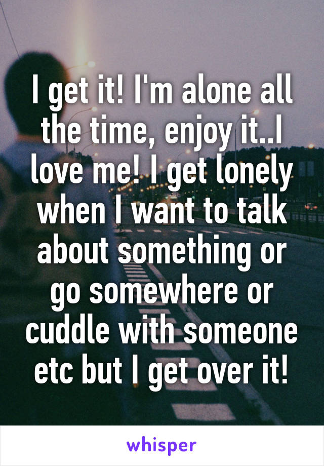 I get it! I'm alone all the time, enjoy it..I love me! I get lonely when I want to talk about something or go somewhere or cuddle with someone etc but I get over it!