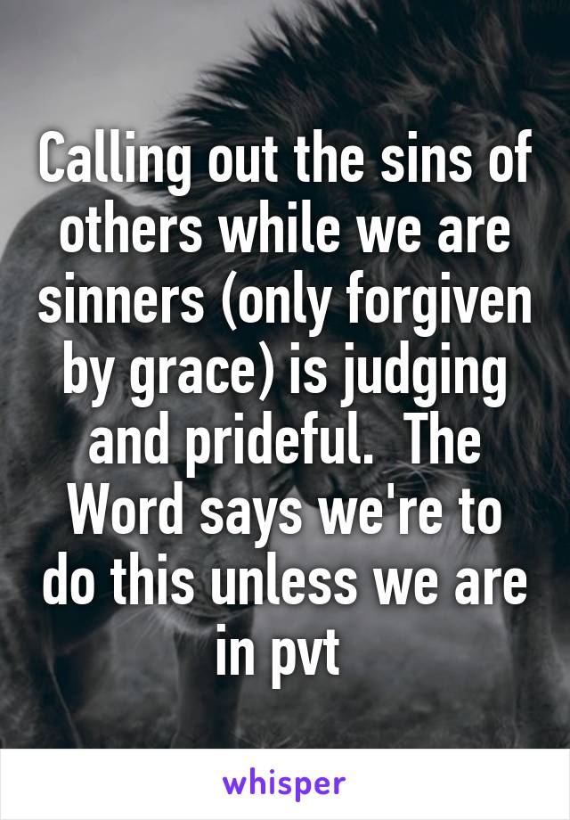 Calling out the sins of others while we are sinners (only forgiven by grace) is judging and prideful.  The Word says we're to do this unless we are in pvt 