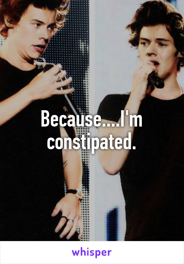 Because....I'm constipated.