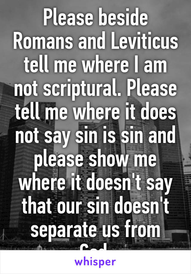 Please beside Romans and Leviticus tell me where I am not scriptural. Please tell me where it does not say sin is sin and please show me where it doesn't say that our sin doesn't separate us from God.