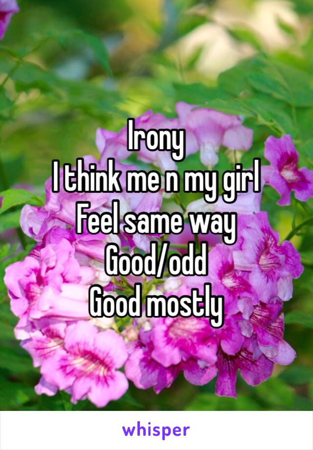 Irony
I think me n my girl
Feel same way
Good/odd
Good mostly