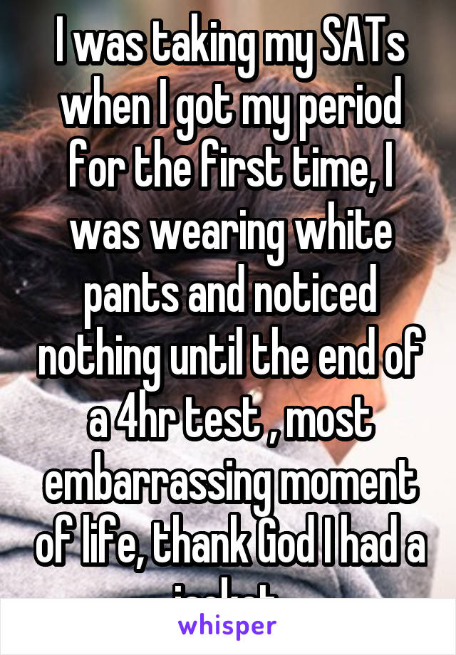 I was taking my SATs when I got my period for the first time, I was wearing white pants and noticed nothing until the end of a 4hr test , most embarrassing moment of life, thank God I had a jacket 